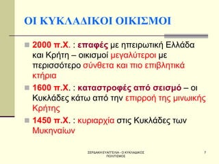 ΣΕΡΔΑΚΗ ΕΥΑΓΓΕΛΙΑ - Ο ΚΥΚΛΑΔΙΚΟΣ ΠΟΛΙΤΙΣΜΟΣ 
7 
ΟΙ ΚΥΚΛΑΔΙΚΟΙ ΟΙΚΙΣΜΟΙ 
2000 π.Χ. : επαφές με ηπειρωτική Ελλάδα και Κρήτη – οικισμοί μεγαλύτεροι με περισσότερο σύνθετα και πιο επιβλητικά κτήρια 
1600 π.Χ. : καταστροφές από σεισμό – οι Κυκλάδες κάτω από την επιρροή της μινωικής Κρήτης 
1450 π.Χ. : κυριαρχία στις Κυκλάδες των Μυκηναίων  