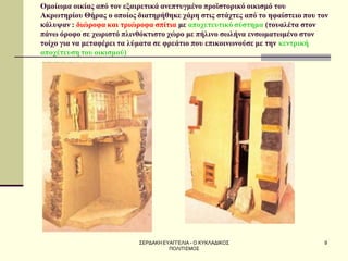 ΣΕΡΔΑΚΗ ΕΥΑΓΓΕΛΙΑ - Ο ΚΥΚΛΑΔΙΚΟΣ ΠΟΛΙΤΙΣΜΟΣ 
9 
Ομοίωμα οικίας από τον εξαιρετικά ανεπτυγμένο προϊστορικό οικισμό του Ακρωτηρίου Θήρας ο οποίος διατηρήθηκε χάρη στις στάχτες από το ηφαίστειο που τον κάλυψαν : διώροφα και τριώροφα σπίτια με αποχετευτικό σύστημα (τουαλέτα στον πάνω όροφο σε χωριστό πλινθόκτιστο χώρο με πήλινο σωλήνα ενσωματωμένο στον τοίχο για να μεταφέρει τα λύματα σε φρεάτιο που επικοινωνούσε με την κεντρική αποχέτευση του οικισμού)  