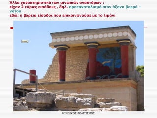 ΣΕΡΔΑΚΗ ΕΥΑΓΓΕΛΙΑ - Ο ΜΙΝΩΙΚΟΣ ΠΟΛΙΤΙΣΜΟΣ 
10 
Άλλα χαρακτηριστικά των μινωικών ανακτόρων : είχαν 2 κύριες εισόδους , δηλ. προσανατολισμό στον άξονα βορρά – νότου εδώ: η βόρεια είσοδος που επικοινωνούσε με το λιμάνι 
 