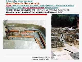 ΣΕΡΔΑΚΗ ΕΥΑΓΓΕΛΙΑ - Ο ΜΙΝΩΙΚΟΣ ΠΟΛΙΤΙΣΜΟΣ 
11 
Επίσης :δεν είχαν οχύρωση .Ποια εξήγηση θα δίνατε γι’ αυτό ; Είχαν μεγάλες κλίμακες (σκάλες), φωταγωγούς ,σύστημα ύδρευσης και αποχέτευσης και τα διακοσμούσαν τοιχογραφίες Κτιστός αγωγός αποχέτευσης (αριστερά) με πήλινους σωλήνες και κανάλια για την απορροή των υδάτων της βροχής ( δεξιά)  
