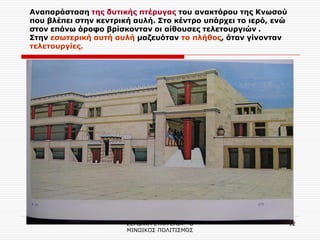 ΣΕΡΔΑΚΗ ΕΥΑΓΓΕΛΙΑ - Ο ΜΙΝΩΙΚΟΣ ΠΟΛΙΤΙΣΜΟΣ 
12 
Aναπαράσταση της δυτικής πτέρυγας του ανακτόρου της Κνωσού που βλέπει στην κεντρική αυλή. Στο κέντρο υπάρχει το ιερό, ενώ στον επάνω όροφο βρίσκονταν οι αίθουσες τελετουργιών . Στην εσωτερική αυτή αυλή μαζευόταν το πλήθος, όταν γίνονταν τελετουργίες.  