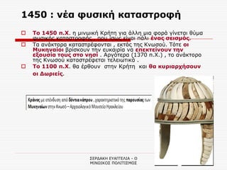 ΣΕΡΔΑΚΗ ΕΥΑΓΓΕΛΙΑ - Ο ΜΙΝΩΙΚΟΣ ΠΟΛΙΤΙΣΜΟΣ 
16 
1450 : νέα φυσική καταστροφή 
Το 1450 π.Χ. η μινωική Κρήτη για άλλη μια φορά γίνεται θύμα φυσικής καταστροφής , που ίσως είναι πάλι ένας σεισμός. 
Τα ανάκτορα καταστρέφονται , εκτός της Κνωσού. Τότε οι Μυκηναίοι βρίσκουν την ευκαιρία να επεκτείνουν την εξουσία τους στο νησί . Αργότερα (1370 π.Χ.) , το ανάκτορο της Κνωσού καταστρέφεται τελειωτικά . 
Το 1100 π.Χ. θα έρθουν στην Κρήτη και θα κυριαρχήσουν οι Δωριείς. 
 