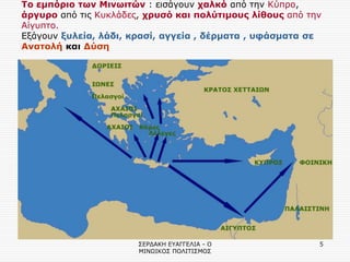 ΣΕΡΔΑΚΗ ΕΥΑΓΓΕΛΙΑ - Ο ΜΙΝΩΙΚΟΣ ΠΟΛΙΤΙΣΜΟΣ 
5 
Το εμπόριο των Μινωιτών : εισάγουν χαλκό από την Κύπρο, άργυρο από τις Κυκλάδες, χρυσό και πολύτιμους λίθους από την Αίγυπτο. Εξάγουν ξυλεία, λάδι, κρασί, αγγεία , δέρματα , υφάσματα σε Ανατολή και Δύση 
 