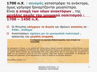 ΣΕΡΔΑΚΗ ΕΥΑΓΓΕΛΙΑ - Ο ΜΙΝΩΙΚΟΣ ΠΟΛΙΤΙΣΜΟΣ 
7 
1700 π.Χ. : σεισμός καταστρέφει τα ανάκτορα, όμως γρήγορα ξαναχτίζονται μεγαλύτερα. Είναι η εποχή των νέων ανακτόρων , της μεγάλης ακμής του μινωικού πολιτισμού : 1700 – 1450 π.Χ. 
Οι Μινωίτες ελέγχουν το Αιγαίο και ιδρύουν αποικίες σε : Ρόδο , Κύθηρα 
Αναπτύσσουν σχέσεις με το μυκηναϊκό πολιτισμό , ασκώντας του μεγάλη επιρροή.  