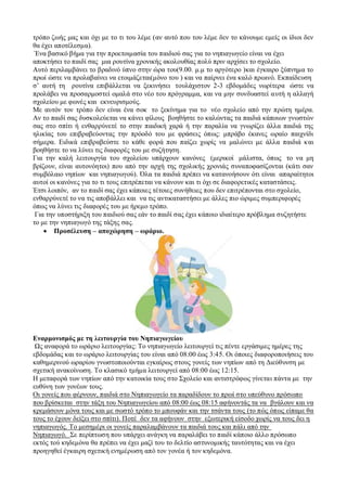 ηξφπν δσήο καο θαη φρη κε ην ηη ηνπ ιέκε (αλ απηφ πνπ ηνπ ιέκε δελ ην θάλνπκε εκείο νη ίδηνη δελ 
ζα έρεη απνηέιεζκα). 
Έλα βαζηθφ βήκα γηα ηελ πξνεηνηκαζία ηνπ παηδηνχ ζαο γηα ην λεπηαγσγείν είλαη λα έρεη 
απνθηήζεη ην παηδί ζαο κηα ξνπηίλα ρξνληθήο αθνινπζίαο πνιχ πξηλ αξρίζεη ην ζρνιείν. 
Απηφ πεξηιακβάλεη ην βξαδηλφ χπλν ζηελ ψξα ηνπ(9.00. κ.κ ην αξγφηεξν )θαη έγθαηξν μχπλεκα ην 
πξσί ψζηε λα πξνιαβαίλεη λα εηνηκάδεηαη(κφλν ηνπ ) θαη λα παίξλεη έλα θαιφ πξσηλφ. Εθπαίδεπζε 
ζ’ απηή ηε ξνπηίλα επηβάιιεηαη λα μεθηλήζεη ηνπιάρηζηνλ 2-3 εβδνκάδεο λσξίηεξα ψζηε λα 
πξνιάβεη λα πξνζαξκνζηεί νκαιά ζην λέν ηνπ πξφγξακκα, θαη λα κελ ζπλδπαζηεί απηή ε αιιαγή 
ζρνιείνπ κε θσλέο θαη εθλεπξηζκνχο. 
Με απηφλ ηνλ ηξφπν δελ είλαη έλα ζνθ ην μεθίλεκα γηα ην λέν ζρνιείν απφ ηελ πξψηε εκέξα. 
Αλ ην παηδί ζαο δπζθνιεχεηαη λα θάλεη θίινπο βνεζήζηε ην θαιψληαο ηα παηδηά θάπνησλ γλσζηψλ 
ζαο ζην ζπίηη ή ελζαξξχλεηέ ην ζηελ παηδηθή ραξά ή ηελ παξαιία λα γλσξίδεη άιια παηδηά ηεο 
ειηθίαο ηνπ επηβξαβεχνληαο ηελ πξφνδφ ηνπ κε θξάζεηο φπσο: κπξάβν έθαλεο σξαίν παηρλίδη 
ζήκεξα. Εηδηθά επηβξαβεχζηε ην θάζε θνξά πνπ παίδεη ρσξίο λα καιψλεη κε άιια παηδηά θ αη 
βνεζήζηε ην λα ιχλεη ηηο δηαθνξέο ηνπ κε ζπδήηεζε. 
Γηα ηελ θαιή ιεηηνπξγία ηνπ ζρνιείνπ ππάξρνπλ θαλφλεο (κεξηθνί κάιηζηα, φπσο ην λα κε 
βξίδνπλ, είλαη απηνλφεηνη) πνπ απφ ηελ αξρή ηεο ζρνιηθήο ρξνληάο ζπλαπνθαζίδνληαη (θάηη ζαλ 
ζπκβφιαην λεπίσλ θαη λεπηαγσγνχ). Όια ηα παηδηά πξέπεη λα θαηαλνήζνπλ φηη είλαη απαξαίηεηνη 
απηνί νη θαλφλεο γηα ην ηη ηνπο επηηξέπεηαη λα θάλνπλ θαη ηη φρη ζε δηαθνξεηηθέο θαηαζηάζεηο. 
Έηζη ινηπφλ, αλ ην παηδί ζαο έρεη θάπνηεο ηέηνηεο ζπλήζεηεο πνπ δελ επηηξέπνληαη ζην ζρνιείν, 
ελζαξξχλεηέ ηo λα ηηο απνβάιιεη θαη λα ηηο αληηθαηαζηήζεη κε άιιεο πην ψξηκεο ζπκπεξηθνξέο 
φπσο λα ιχλεη ηηο δηαθνξέο ηνπ κε ήξεκν ηξφπν. 
Γηα ηελ ππνζηήξημε ηνπ παηδηνχ ζαο εάλ ην παηδί ζαο έρεη θάπνην ηδηαίηεξν πξφβιεκα ζπδεηήζηε 
ην κε ηελ λεπηαγσγφ ηεο ηάμεο ζαο. 
 Πποζέλεςζη – αποσώπηζη – ωπάπιο. 
Εναπμονιζμόρ με ηη λειηοςπγία ηος Νηπιαγωγείος 
Ωο αλαθνξά ην σξάξην ιεηηνπξγίαο: Σν λεπηαγσγείν ιεηηνπξγεί ηηο πέληε εξγάζηκεο εκέξεο ηεο 
εβδνκάδαο θαη ην σξάξην ιεηηνπξγίαο ηνπ είλαη απφ 08:00 έσο 3:45. Οη φπνηεο δηαθνξνπνηήζεηο ηνπ 
θαζεκεξηλνχ σξαξίνπ γλσζηνπνηνχληαη εγθαίξσο ζηνπο γνλείο ησλ λεπίσλ απφ ηε Δηεχζπλζε κε 
ζρεηηθή αλαθνίλσζε. Σν θιαζηθφ ηκήκα ιεηηνπξγεί απφ 08:00 έσο 12:15. 
Η κεηαθνξά ησλ λεπίσλ απφ ηελ θαηνηθία ηνπο ζην ΢ρνιείν θαη αληηζηξφθσο γίλεηαη πάληα κε ηελ 
επζχλε ησλ γνλέσλ ηνπο. 
Οη γνλείο πνπ θέξλνπλ, παηδηά ζην Νεπηαγσγείν ηα παξαδίδνπλ ην πξσί ζην ππεχζπλν πξφζσπν 
πνπ βξίζθεηαη ζηελ ηάμε ηνπ Νεπηαγσγείνπ απφ 08:00 έσο 08:15 αθήλνληάο ηα λα βγάινπλ θαη λα 
θξεκάζνπλ κφλα ηνπο θαη κε ζσζηφ ηξφπν ην κπνπθάλ θαη ηελ ηζάληα ηνπο (ην πψο φπσο είπακε ζα 
ηνπο ην έρνπλ δείμεη ζην ζπίηη). Πνηέ δελ ηα αθήλνπλ ζηελ εμσηεξηθή είζνδν ρσξίο λα ηνπο δεη ε 
λεπηαγσγφο. Σν κεζεκέξη νη γνλείο παξαιακβάλνπλ ηα παηδηά ηνπο θαη πάιη απφ ηελ 
Νεπηαγσγφ. ΢ε πεξίπησζε πνπ ππάξρεη αλάγθε λα παξαιάβεη ην παηδί θάπνην άιιν πξφζσπν 
εθηφο ηνχ θεδεκφλα ζα πξέπεη λα έρεη καδί ηνπ ην δειηίν αζηπλνκηθήο ηαπηφηεηαο θαη λα έρεη 
πξνεγεζεί έγθαηξε ζρεηηθή ελεκέξσζε απφ ηνλ γνλέα ή ηνλ θεδεκφλα. 
 