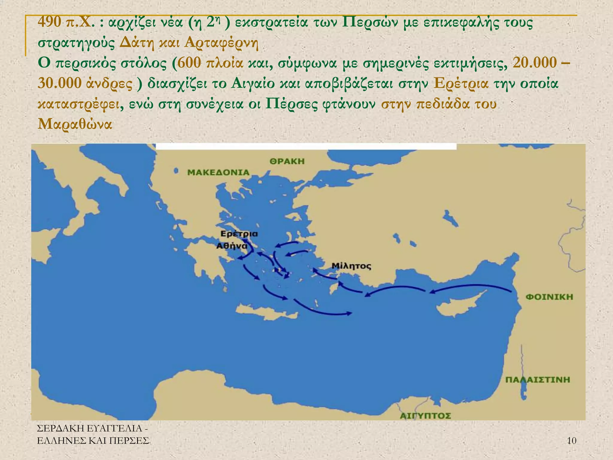 ΣΕΡΔΑΚΗ ΕΥΑΓΓΕΛΙΑ - ΕΛΛΗΝΕΣ ΚΑΙ ΠΕΡΣΕΣ 
10 
490 π.Χ. : αρχίζει νέα (η 2η ) εκστρατεία των Περσών με επικεφαλής τους στρατηγούς Δάτη και Αρταφέρνη Ο περσικός στόλος (600 πλοία και, σύμφωνα με σημερινές εκτιμήσεις, 20.000 – 30.000 άνδρες ) διασχίζει το Αιγαίο και αποβιβάζεται στην Ερέτρια την οποία καταστρέφει, ενώ στη συνέχεια οι Πέρσες φτάνουν στην πεδιάδα του Μαραθώνα 
 