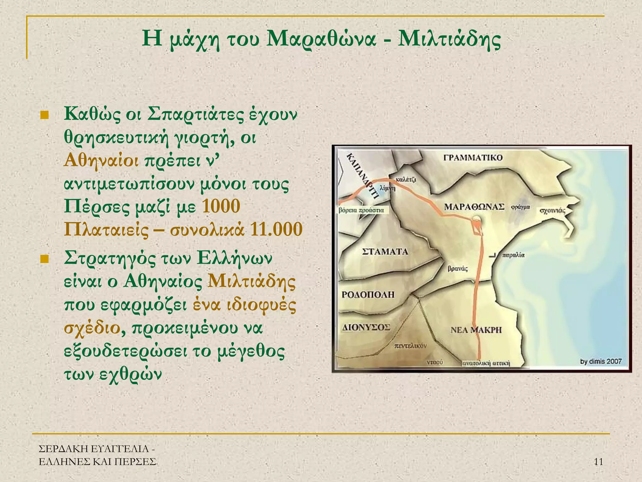 ΣΕΡΔΑΚΗ ΕΥΑΓΓΕΛΙΑ - ΕΛΛΗΝΕΣ ΚΑΙ ΠΕΡΣΕΣ 
11 
Η μάχη του Μαραθώνα - Μιλτιάδης 
Καθώς οι Σπαρτιάτες έχουν θρησκευτική γιορτή, οι Αθηναίοι πρέπει ν’ αντιμετωπίσουν μόνοι τους Πέρσες μαζί με 1000 Πλαταιείς – συνολικά 11.000 
Στρατηγός των Ελλήνων είναι ο Αθηναίος Μιλτιάδης που εφαρμόζει ένα ιδιοφυές σχέδιο, προκειμένου να εξουδετερώσει το μέγεθος των εχθρών  