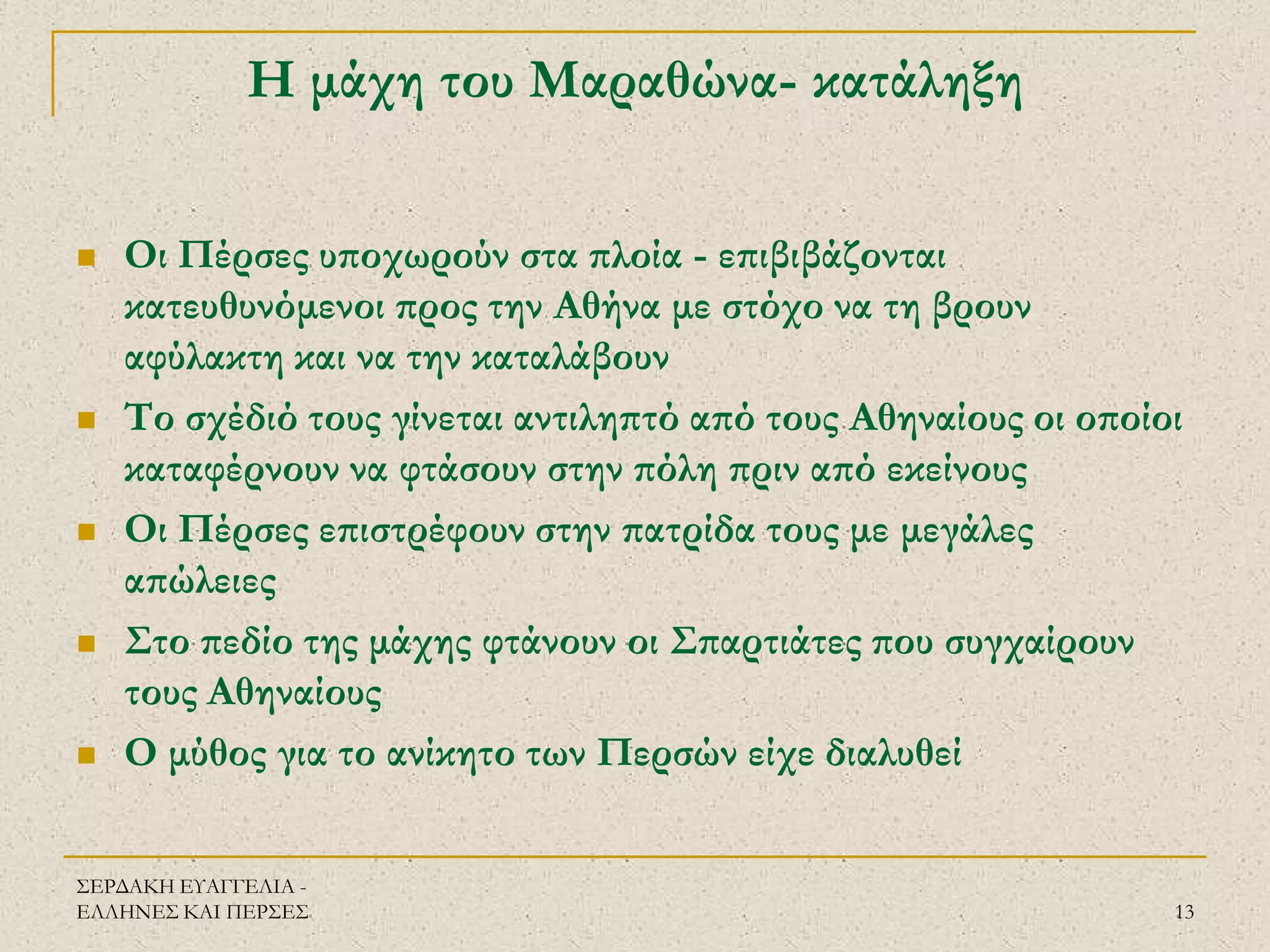 ΣΕΡΔΑΚΗ ΕΥΑΓΓΕΛΙΑ - ΕΛΛΗΝΕΣ ΚΑΙ ΠΕΡΣΕΣ 
13 
Η μάχη του Μαραθώνα- κατάληξη 
Οι Πέρσες υποχωρούν στα πλοία - επιβιβάζονται κατευθυνόμενοι προς την Αθήνα με στόχο να τη βρουν αφύλακτη και να την καταλάβουν 
Το σχέδιό τους γίνεται αντιληπτό από τους Αθηναίους οι οποίοι καταφέρνουν να φτάσουν στην πόλη πριν από εκείνους 
Οι Πέρσες επιστρέφουν στην πατρίδα τους με μεγάλες απώλειες 
Στο πεδίο της μάχης φτάνουν οι Σπαρτιάτες που συγχαίρουν τους Αθηναίους 
Ο μύθος για το ανίκητο των Περσών είχε διαλυθεί  