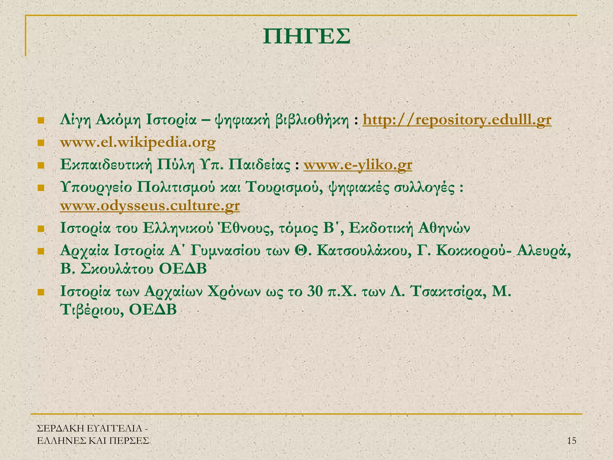 ΣΕΡΔΑΚΗ ΕΥΑΓΓΕΛΙΑ - ΕΛΛΗΝΕΣ ΚΑΙ ΠΕΡΣΕΣ 
15 
ΠΗΓΕΣ 
Λίγη Ακόμη Ιστορία – ψηφιακή βιβλιοθήκη : http://repository.edulll.gr 
www.el.wikipedia.org 
Εκπαιδευτική Πύλη Υπ. Παιδείας : www.e-yliko.gr 
Υπουργείο Πολιτισμού και Τουρισμού, ψηφιακές συλλογές : www.odysseus.culture.gr 
Ιστορία του Ελληνικού Έθνους, τόμος Β΄, Εκδοτική Αθηνών 
Αρχαία Ιστορία Α΄ Γυμνασίου των Θ. Κατσουλάκου, Γ. Κοκκορού- Αλευρά, Β. Σκουλάτου ΟΕΔΒ 
Ιστορία των Αρχαίων Χρόνων ως το 30 π.Χ. των Λ. Τσακτσίρα, Μ. Τιβέριου, ΟΕΔΒ 