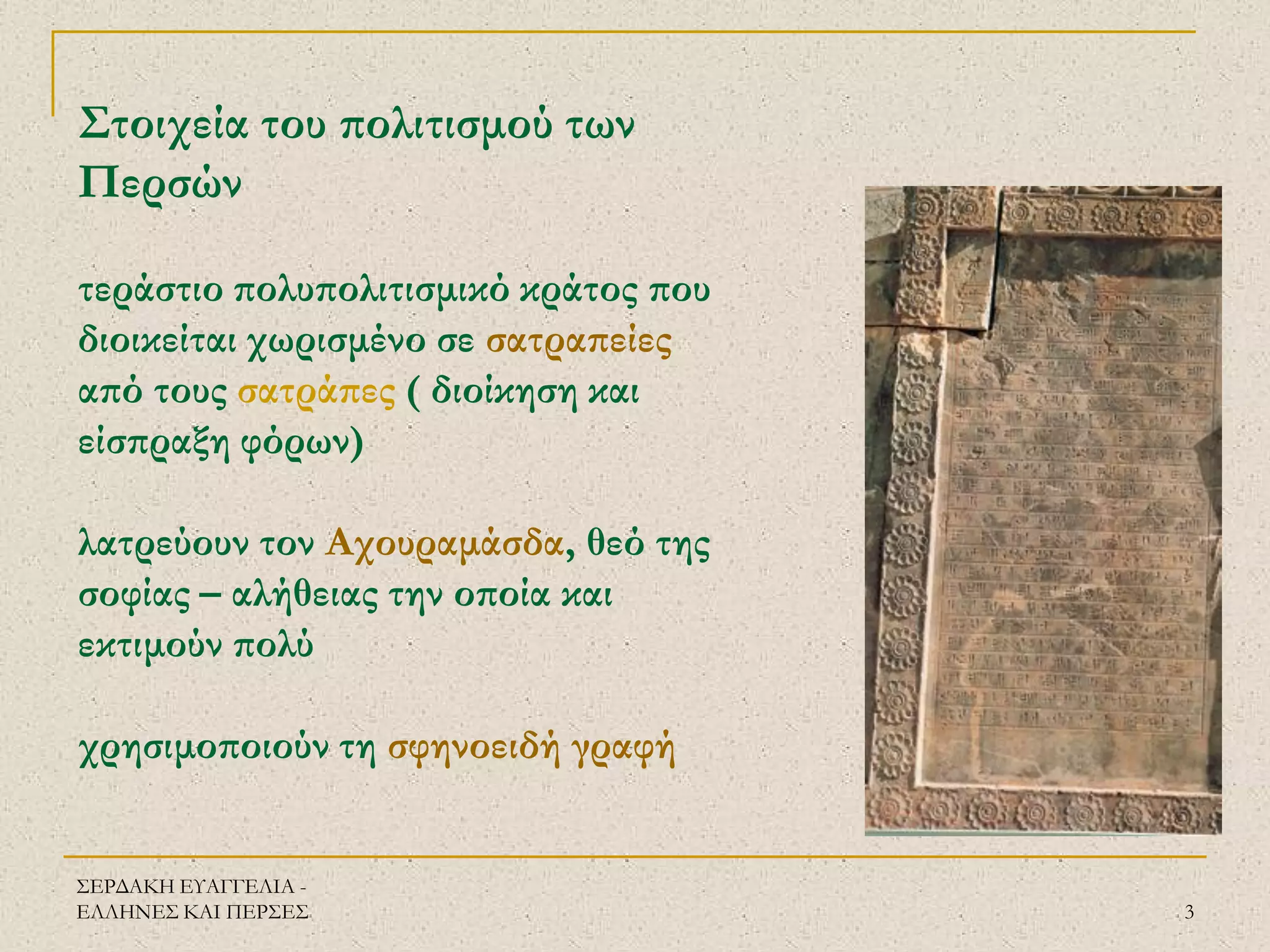 ΣΕΡΔΑΚΗ ΕΥΑΓΓΕΛΙΑ - ΕΛΛΗΝΕΣ ΚΑΙ ΠΕΡΣΕΣ 
3 
Στοιχεία του πολιτισμού των Περσών τεράστιο πολυπολιτισμικό κράτος που διοικείται χωρισμένο σε σατραπείες από τους σατράπες ( διοίκηση και είσπραξη φόρων) λατρεύουν τον Αχουραμάσδα, θεό της σοφίας – αλήθειας την οποία και εκτιμούν πολύ χρησιμοποιούν τη σφηνοειδή γραφή  