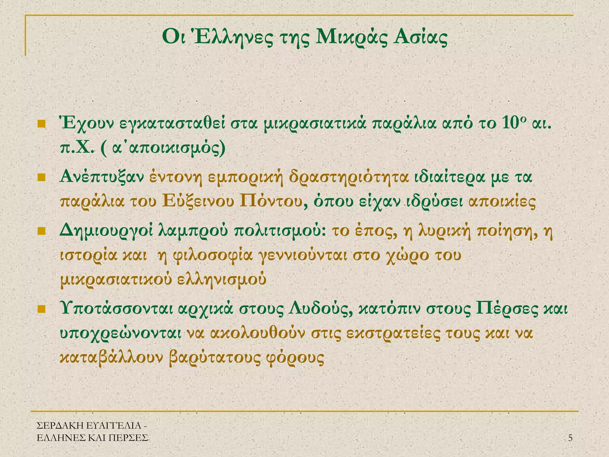ΣΕΡΔΑΚΗ ΕΥΑΓΓΕΛΙΑ - ΕΛΛΗΝΕΣ ΚΑΙ ΠΕΡΣΕΣ 
5 
Οι Έλληνες της Μικράς Ασίας 
Έχουν εγκατασταθεί στα μικρασιατικά παράλια από το 10ο αι. π.Χ. ( α΄αποικισμός) 
Ανέπτυξαν έντονη εμπορική δραστηριότητα ιδιαίτερα με τα παράλια του Εύξεινου Πόντου, όπου είχαν ιδρύσει αποικίες 
Δημιουργοί λαμπρού πολιτισμού: το έπος, η λυρική ποίηση, η ιστορία και η φιλοσοφία γεννιούνται στο χώρο του μικρασιατικού ελληνισμού 
Υποτάσσονται αρχικά στους Λυδούς, κατόπιν στους Πέρσες και υποχρεώνονται να ακολουθούν στις εκστρατείες τους και να καταβάλλουν βαρύτατους φόρους  