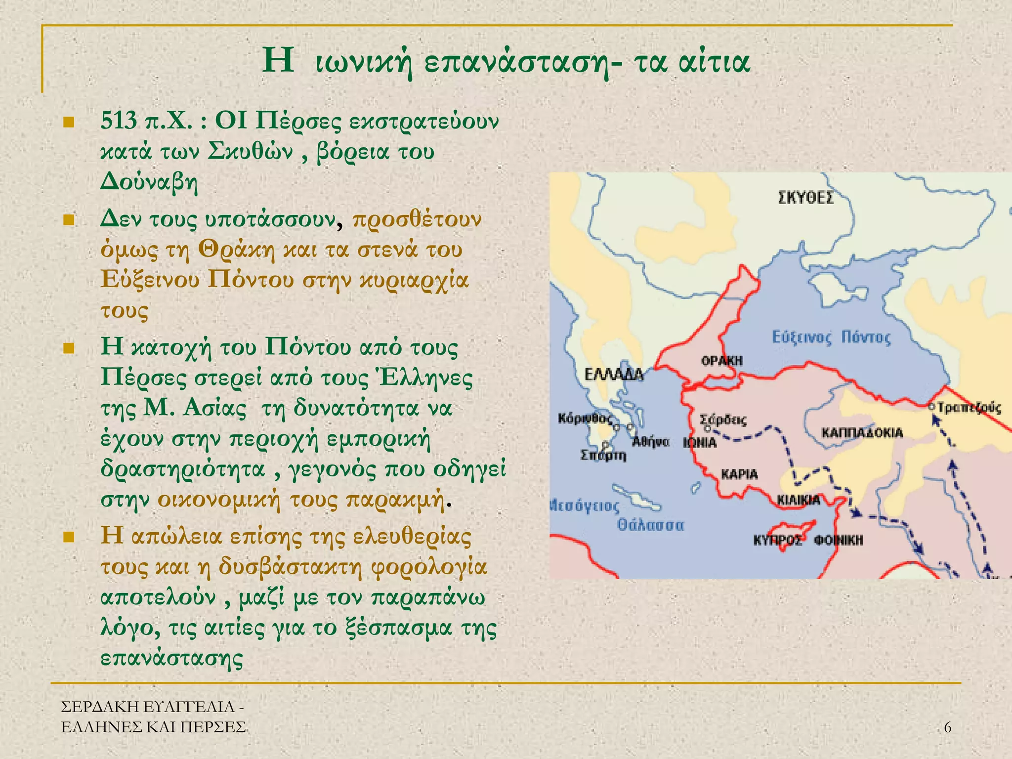 ΣΕΡΔΑΚΗ ΕΥΑΓΓΕΛΙΑ - ΕΛΛΗΝΕΣ ΚΑΙ ΠΕΡΣΕΣ 
6 
Η ιωνική επανάσταση- τα αίτια 
513 π.Χ. : ΟΙ Πέρσες εκστρατεύουν κατά των Σκυθών , βόρεια του Δούναβη 
Δεν τους υποτάσσουν, προσθέτουν όμως τη Θράκη και τα στενά του Εύξεινου Πόντου στην κυριαρχία τους 
Η κατοχή του Πόντου από τους Πέρσες στερεί από τους Έλληνες της Μ. Ασίας τη δυνατότητα να έχουν στην περιοχή εμπορική δραστηριότητα , γεγονός που οδηγεί στην οικονομική τους παρακμή. 
Η απώλεια επίσης της ελευθερίας τους και η δυσβάστακτη φορολογία αποτελούν , μαζί με τον παραπάνω λόγο, τις αιτίες για το ξέσπασμα της επανάστασης  