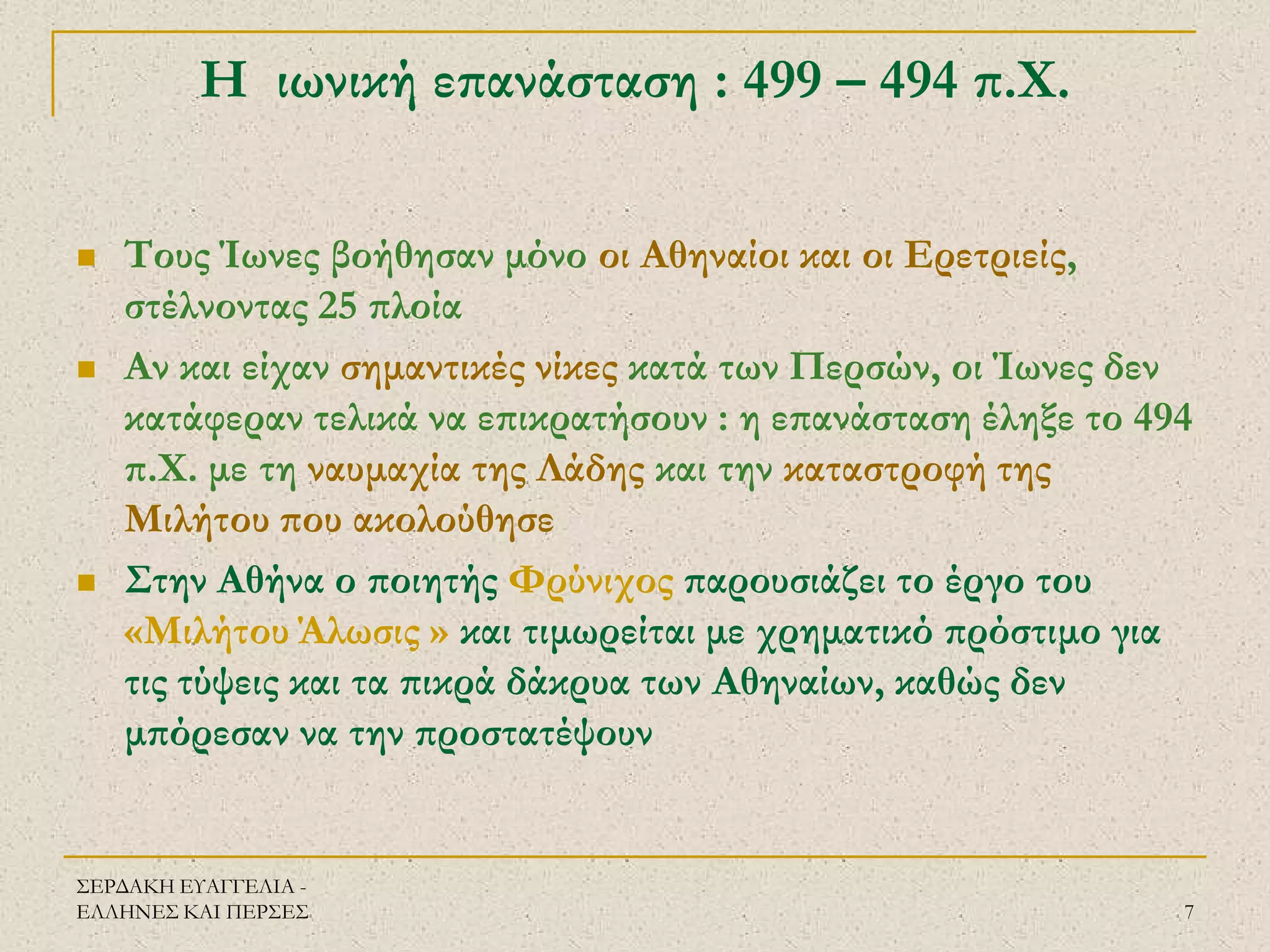 ΣΕΡΔΑΚΗ ΕΥΑΓΓΕΛΙΑ - ΕΛΛΗΝΕΣ ΚΑΙ ΠΕΡΣΕΣ 
7 
Η ιωνική επανάσταση : 499 – 494 π.Χ. 
Τους Ίωνες βοήθησαν μόνο οι Αθηναίοι και οι Ερετριείς, στέλνοντας 25 πλοία 
Αν και είχαν σημαντικές νίκες κατά των Περσών, οι Ίωνες δεν κατάφεραν τελικά να επικρατήσουν : η επανάσταση έληξε το 494 π.Χ. με τη ναυμαχία της Λάδης και την καταστροφή της Μιλήτου που ακολούθησε 
Στην Αθήνα ο ποιητής Φρύνιχος παρουσιάζει το έργο του «Μιλήτου Άλωσις » και τιμωρείται με χρηματικό πρόστιμο για τις τύψεις και τα πικρά δάκρυα των Αθηναίων, καθώς δεν μπόρεσαν να την προστατέψουν  