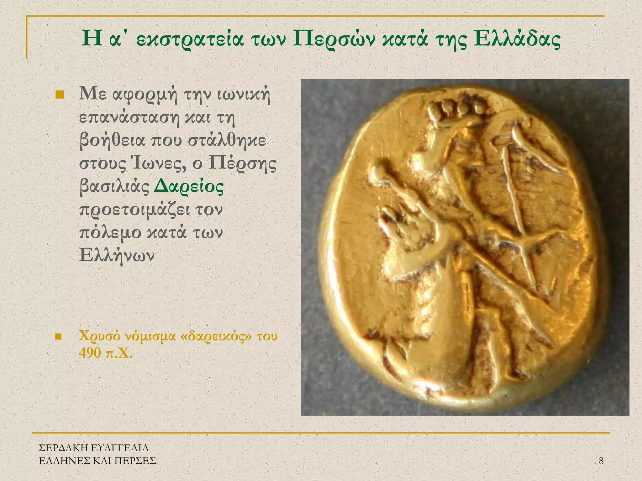 ΣΕΡΔΑΚΗ ΕΥΑΓΓΕΛΙΑ - ΕΛΛΗΝΕΣ ΚΑΙ ΠΕΡΣΕΣ 
8 
Η α΄ εκστρατεία των Περσών κατά της Ελλάδας 
Με αφορμή την ιωνική επανάσταση και τη βοήθεια που στάλθηκε στους Ίωνες, ο Πέρσης βασιλιάς Δαρείος προετοιμάζει τον πόλεμο κατά των Ελλήνων 
Χρυσό νόμισμα «δαρεικός» του 490 π.Χ.  