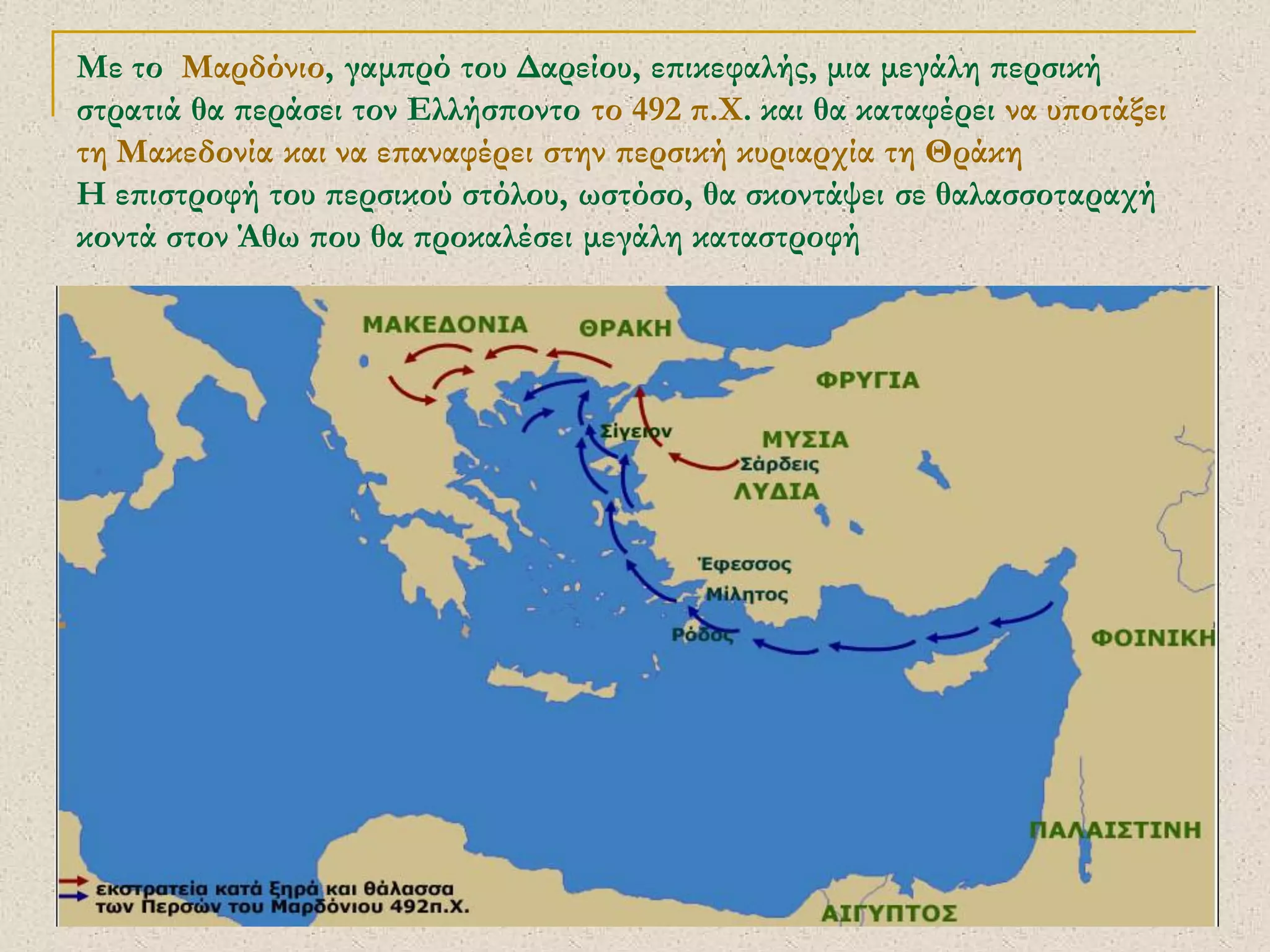 ΣΕΡΔΑΚΗ ΕΥΑΓΓΕΛΙΑ - ΕΛΛΗΝΕΣ ΚΑΙ ΠΕΡΣΕΣ 
9 
Με το Μαρδόνιο, γαμπρό του Δαρείου, επικεφαλής, μια μεγάλη περσική στρατιά θα περάσει τον Ελλήσποντο το 492 π.Χ. και θα καταφέρει να υποτάξει τη Μακεδονία και να επαναφέρει στην περσική κυριαρχία τη Θράκη Η επιστροφή του περσικού στόλου, ωστόσο, θα σκοντάψει σε θαλασσοταραχή κοντά στον Άθω που θα προκαλέσει μεγάλη καταστροφή 
 