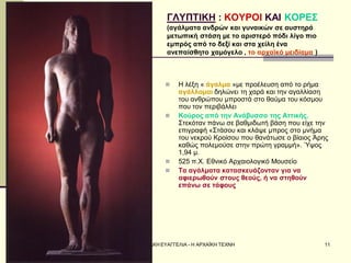 ΣΕΡΔΑΚΗ ΕΥΑΓΓΕΛΙΑ - Η ΑΡΧΑΪΚΗ ΤΕΧΝΗ 
11 
ΓΛΥΠΤΙΚΗ : ΚΟΥΡΟΙ ΚΑΙ ΚΟΡΕΣ (αγάλματα ανδρών και γυναικών σε αυστηρά μετωπική στάση με το αριστερό πόδι λίγο πιο εμπρός από το δεξί και στα χείλη ένα ανεπαίσθητο χαμόγελο , το αρχαϊκό μειδίαμα ) 
Η λέξη « άγαλμα »με προέλευση από το ρήμα αγάλλομαι δηλώνει τη χαρά και την αγαλλίαση του ανθρώπου μπροστά στο θαύμα του κόσμου που τον περιβάλλει 
Κούρος από την Ανάβυσσο της Αττικής. Στεκόταν πάνω σε βαθμιδωτή βάση που είχε την επιγραφή «Στάσου και κλάψε μπρος στο μνήμα του νεκρού Κροίσου που θανάτωσε ο βίαιος Άρης καθώς πολεμούσε στην πρώτη γραμμή». Ύψος 1,94 μ. 
525 π.Χ. Εθνικό Αρχαιολογικό Μουσείο 
Τα αγάλματα κατασκευάζονταν για να αφιερωθούν στους θεούς, ή να στηθούν επάνω σε τάφους  