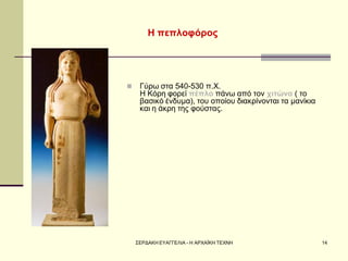 ΣΕΡΔΑΚΗ ΕΥΑΓΓΕΛΙΑ - Η ΑΡΧΑΪΚΗ ΤΕΧΝΗ 
14 
Η πεπλοφόρος 
Γύρω στα 540-530 π.Χ. Η Κόρη φορεί πέπλο πάνω από τον χιτώνα ( το βασικό ένδυμα), του οποίου διακρίνονται τα μανίκια και η άκρη της φούστας.  
