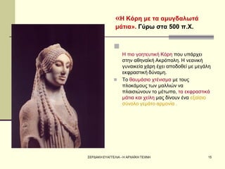 ΣΕΡΔΑΚΗ ΕΥΑΓΓΕΛΙΑ - Η ΑΡΧΑΪΚΗ ΤΕΧΝΗ 
15 
«Η Κόρη με τα αμυγδαλωτά μάτια». Γύρω στα 500 π.Χ. 
 Η πιο γοητευτική Κόρη που υπάρχει στην αθηναϊκή Ακρόπολη. Η νεανική γυναικεία χάρη έχει αποδοθεί με μεγάλη εκφραστική δύναμη. 
Το θαυμάσιο χτένισμα με τους πλοκάμους των μαλλιών να πλαισιώνουν το μέτωπο, τα εκφραστικά μάτια και χείλη μας δίνουν ένα εξαίσιο σύνολο γεμάτο αρμονία .  