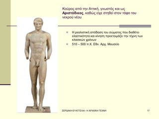 ΣΕΡΔΑΚΗ ΕΥΑΓΓΕΛΙΑ - Η ΑΡΧΑΪΚΗ ΤΕΧΝΗ 
17 
Κούρος από την Αττική, γνωστός και ως Αριστόδικος, καθώς είχε στηθεί στον τάφο του νεκρού νέου 
Η ρεαλιστική απόδοση του σώματος που διαθέτει ελαστικότητα και κίνηση προετοιμάζει την τέχνη των κλασικών χρόνων 
510 – 500 π.Χ. Εθν. Αρχ. Μουσείο  