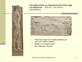ΣΕΡΔΑΚΗ ΕΥΑΓΓΕΛΙΑ - Η ΑΡΧΑΪΚΗ ΤΕΧΝΗ 
20 
Επιτύμβια στήλη με πολεμιστή πάνω στον τάφο του Αριστίωνα - 510 π.Χ. - του γλύπτη Αριστοκλέους 
Ανάγλυφη πλευρά από τη βάση αγάλματος με νέους που παίζουν παιχνίδι 
Μοιάζει με το σημερινό χόκεϊ 
Εθν. Αρχαιολογ. Μουσείο  