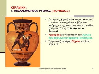 ΣΕΡΔΑΚΗ ΕΥΑΓΓΕΛΙΑ - Η ΑΡΧΑΪΚΗ ΤΕΧΝΗ 
23 
ΚΕΡΑΜΙΚΗ : 1. ΜΕΛΑΝΟΜΟΡΦΟΣ ΡΥΘΜΟΣ ( ΚΟΡΙΝΘΟΣ ) 
Οι μορφές χαράζονται στην κοκκινωπή επιφάνεια του αγγείου και βάφονται μαύρες, ενώ χρησιμοποιούνται και άλλα χρώματα, όπως το λευκό και το βυσσινί. 
Αμφορέας με παράσταση του Αχιλλέα που σκοτώνει την αμαζόνα Πενθεσίλεια . 
Έργο του ζωγράφου Εξηκία, περίπου 535 π. Χ.  