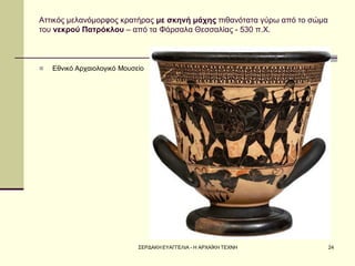 ΣΕΡΔΑΚΗ ΕΥΑΓΓΕΛΙΑ - Η ΑΡΧΑΪΚΗ ΤΕΧΝΗ 
24 
Αττικός μελανόμορφος κρατήρας με σκηνή μάχης πιθανότατα γύρω από το σώμα του νεκρού Πατρόκλου – από τα Φάρσαλα Θεσσαλίας - 530 π.Χ. 
Εθνικό Αρχαιολογικό Μουσείο  
