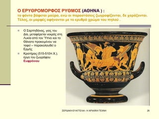 ΣΕΡΔΑΚΗ ΕΥΑΓΓΕΛΙΑ - Η ΑΡΧΑΪΚΗ ΤΕΧΝΗ 
26 
Ο ΕΡΥΘΡΟΜΟΡΦΟΣ ΡΥΘΜΟΣ (ΑΘΗΝΑ ) : το φόντο βάφεται μαύρο, ενώ οι παραστάσεις ζωγραφίζονται, δε χαράζονται. Τέλος, οι μορφές αφήνονται με το ερυθρό χρώμα του πηλού . 
Ο Σαρπηδόνας, γιος του Δία, μεταφέρεται νεκρός στη Λυκία από τον Ύπνο και το Θάνατο προκειμένου να ταφεί – παρακολουθεί ο Ερμής 
Κρατήρας (515-510π.Χ.), έργο του ζωγράφου Ευφρόνιου  