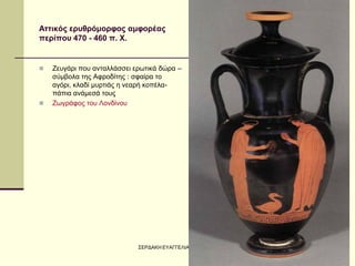 ΣΕΡΔΑΚΗ ΕΥΑΓΓΕΛΙΑ - Η ΑΡΧΑΪΚΗ ΤΕΧΝΗ 
27 
Αττικός ερυθρόμορφος αμφορέας περίπου 470 - 460 π. Χ. 
Ζευγάρι που ανταλλάσσει ερωτικά δώρα – σύμβολα της Αφροδίτης : σφαίρα το αγόρι, κλαδί μυρτιάς η νεαρή κοπέλα- πάπια ανάμεσά τους 
Ζωγράφος του Λονδίνου  