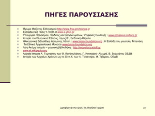 ΣΕΡΔΑΚΗ ΕΥΑΓΓΕΛΙΑ - Η ΑΡΧΑΪΚΗ ΤΕΧΝΗ 
31 
ΠΗΓΕΣ ΠΑΡΟΥΣΙΑΣΗΣ 
Ίδρυμα Μείζονος Ελληνισμού http://www.fhw.gr/chronos.gr 
Εκπαιδευτική Πύλη Υ.Π.ΕΠ.Θ.www.e-yliko.gr 
Υπουργείο Πολιτισμού, Παιδείας και Θρησκευμάτων, Ψηφιακές Συλλογές : www.odysseus.culture.gr 
Ιστορία του Ελληνικού Έθνους, τόμος Β΄, Εκδοτική Αθηνών 
Ηλεκτρονική βιβλιοθήκη ιδρύματος Λάτση : www.latsis-foundation.org : Η Ελλάδα του μουσείου Μπενάκη 
 Το Εθνικό Αρχαιολογικό Μουσείο www.latsis-foundation.org 
Λίγη Ακόμη Ιστορία – ψηφιακή βιβλιοθήκη : http://repository.edulll.gr 
www.el.wikipedia.org 
Αρχαία Ιστορία Α΄ Γυμνασίου των Θ. Κατσουλάκου, Γ. Κοκκορού- Αλευρά, Β. Σκουλάτου ΟΕΔΒ 
Ιστορία των Αρχαίων Χρόνων ως το 30 π.Χ. των Λ. Τσακτσίρα, Μ. Τιβέριου, ΟΕΔΒ 