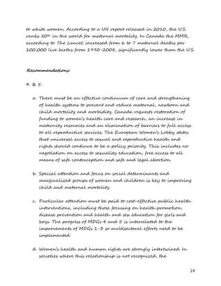 24 
to white women. According to a UN report released in 2010, the U.S. ranks 50th in the world for maternal mortality. In Canada the MMR, according to The Lancet, increased from 6 to 7 maternal deaths per 100,000 live births from 1990-2008, significantly lower than the U.S. 
Recommendations: 
4. & 5. 
a. There must be an effective continuum of care and strengthening of health systems to prevent and reduce maternal, newborn and child mortality and morbidity. Canada requests restoration of funding to women’s health care and research, an increase in maternity resources and an elimination of barriers to full access to all reproductive services. The European Women’s Lobby states that universal access to sexual and reproductive health and rights should continue to be a policy priority. This includes no negotiation on access to sexuality education, free access to all means of safe contraception and safe and legal abortion. 
b. Special attention and focus on social determinants and marginalized groups of women and children is key to improving child and maternal mortality 
c. Particular attention must be paid to cost-effective public health interventions, including those focusing on health promotion, disease prevention and health and sex education for girls and boys. The progress of MDGs 4 and 5 is interrelated to the improvements of MDGs 1-3 so multisectoral efforts need to be implemented. 
d. Women’s health and human rights are strongly intertwined. In societies where this relationship is not recognized, the  