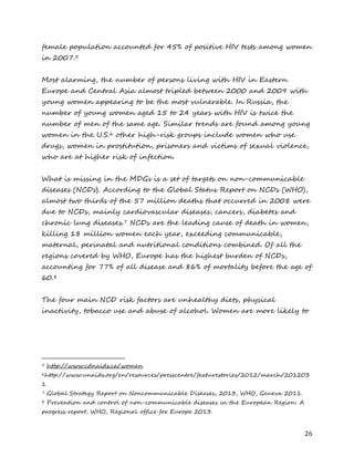 26 
female population accounted for 45% of positive HIV tests among women in 2007.5 
Most alarming, the number of persons living with HIV in Eastern Europe and Central Asia almost tripled between 2000 and 2009 with young women appearing to be the most vulnerable. In Russia, the number of young women aged 15 to 24 years with HIV is twice the number of men of the same age. Similar trends are found among young women in the U.S.6 other high-risk groups include women who use drugs, women in prostitution, prisoners and victims of sexual violence, who are at higher risk of infection. 
What is missing in the MDGs is a set of targets on non-communicable diseases (NCDs). According to the Global Status Report on NCDs (WHO), almost two thirds of the 57 million deaths that occurred in 2008 were due to NCDs, mainly cardiovascular diseases, cancers, diabetes and chronic lung diseases.7 NCDs are the leading cause of death in women, killing 18 million women each year, exceeding communicable, maternal, perinatal and nutritional conditions combined. Of all the regions covered by WHO, Europe has the highest burden of NCDs, accounting for 77% of all disease and 86% of mortality before the age of 60.8 
The four main NCD risk factors are unhealthy diets, physical inactivity, tobacco use and abuse of alcohol. Women are more likely to 
5 http://www.cdnaids.ca/women 
6http://www.unaids.org/en/resources/presscentre/featurestories/2012/march/2012031 
7 Global Strategy Report on Noncommunicable Diseases, 2013, WHO, Geneva 2011. 
8 Prevention and control of non-communicable diseases in the European Region: A progress report, WHO, Regional office for Europe 2013.  