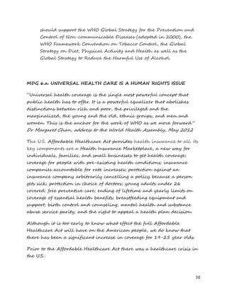 30 
should support the WHO Global Strategy for the Prevention and Control of Non-communicable Diseases (adopted in 2000), the WHO Framework Convention on Tobacco Control, the Global Strategy on Diet, Physical Activity and Health as well as the Global Strategy to Reduce the Harmful Use of Alcohol. 
MDG 6.a. UNIVERSAL HEALTH CARE IS A HUMAN RIGHTS ISSUE 
“Universal health coverage is the single most powerful concept that public health has to offer. It is a powerful equalizer that abolishes distinctions between rich and poor, the privileged and the marginalized, the young and the old, ethnic groups, and men and women. This is the anchor for the work of WHO as we move forward.” Dr Margaret Chan, address to the World Health Assembly, May 2012 
The U.S. Affordable Healthcare Act provides health insurance to all. Its key components are a Health Insurance Marketplace, a new way for individuals, families, and small businesses to get health coverage; coverage for people with pre-existing health conditions; insurance companies accountable for rate increases; protection against an insurance company arbitrarily cancelling a policy because a person gets sick; protection in choice of doctors; young adults under 26 covered; free preventive care; ending of lifetime and yearly limits on coverage of essential health benefits; breastfeeding equipment and support; birth control and counseling; mental health and substance abuse service parity; and the right to appeal a health plan decision. 
Although it is too early to know what effect the full Affordable Healthcare Act will have on the American people, we do know that there has been a significant increase in coverage for 19-25 year olds. 
Prior to the Affordable Healthcare Act there was a healthcare crisis in the U.S.:  