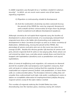 37 
In 2000 migration was thought of as a “problem related to national security”. In 2014, we are much more aware now of two issues regarding migration: 1) Migration is intrinsically related to development; 2) And the eradication of poverty has been achieved during the period of the MDGS far more by migrants’ decisions to work outside of their communities of origin than by foreign direct investment and official development assistance. Although countries do not expect that migrants carry the burden of development in place of governments, it is increasingly realized that migrants have done a far better job of promoting and sustaining development in their countries of origin as well as in their countries of destination. Additionally, during the period of the MDGS, the percentage of women and girls who are on the move has risen to an average of 50%. Besides the obvious gender life barriers to women and girls, female migrants tend to work in low paying jobs, those which are not covered by labor laws, and jobs which isolate them and tend to be trapped into exploitative situations such as prostitution and sexual exploitation. When it comes to trafficking and migration, all measures on demand should be coupled with exit programs and migration measures, that will not push or entrap women (noting that the majority of women implicated are migrant women) further into prostitution, or leave them with an undocumented status. The European Women’s Lobby does not consider this unformalised and high-risk sector a professional niche or option an acceptable alternative to employment that justifies denying migrant women access to the open labour market. The number of migrants entering the United States has risen dramatically over the last few years, reaching nearly 23 million  