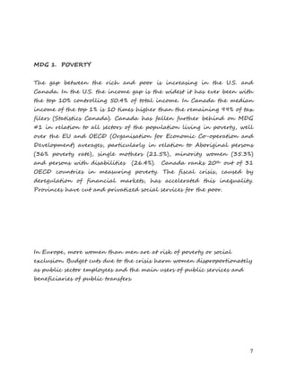 7 
MDG 1. POVERTY 
The gap between the rich and poor is increasing in the U.S. and Canada. In the U.S. the income gap is the widest it has ever been with the top 10% controlling 50.4% of total income. In Canada the median income of the top 1% is 10 times higher than the remaining 99% of tax filers (Statistics Canada). Canada has fallen further behind on MDG #1 in relation to all sectors of the population living in poverty, well over the EU and OECD (Organisation for Economic Co-operation and Development) averages, particularly in relation to Aboriginal persons (36% poverty rate), single mothers (21.5%), minority women (35.3%) and persons with disabilities (26.4%). Canada ranks 20th out of 31 OECD countries in measuring poverty. The fiscal crisis, caused by deregulation of financial markets, has accelerated this inequality. Provinces have cut and privatized social services for the poor. 
In Europe, more women than men are at risk of poverty or social exclusion. Budget cuts due to the crisis harm women disproportionately as public sector employees and the main users of public services and beneficiaries of public transfers. 
 