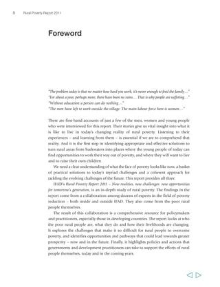 8 Rural Poverty Report 2011 
“The problem today is that no matter how hard you work, it’s never enough to feed the family…” 
“For about a year, perhaps more, there have been no rains… That is why people are suffering…” 
“Without education a person can do nothing…” 
“The men have left to work outside the village. The main labour force here is women…” 
These are first-hand accounts of just a few of the men, women and young people 
who were interviewed for this report. Their stories give us vital insight into what it 
is like to live in today’s changing reality of rural poverty. Listening to their 
experiences – and learning from them – is essential if we are to comprehend that 
reality. And it is the first step in identifying appropriate and effective solutions to 
turn rural areas from backwaters into places where the young people of today can 
find opportunities to work their way out of poverty, and where they will want to live 
and to raise their own children. 
We need a clear understanding of what the face of poverty looks like now, a basket 
of practical solutions to today’s myriad challenges and a coherent approach for 
tackling the evolving challenges of the future. This report provides all three. 
IFAD’s Rural Poverty Report 2011 – New realities, new challenges: new opportunities 
for tomorrow’s generation, is an in-depth study of rural poverty. The findings in the 
report come from a collaboration among dozens of experts in the field of poverty 
reduction – both inside and outside IFAD. They also come from the poor rural 
people themselves. 
The result of this collaboration is a comprehensive resource for policymakers 
and practitioners, especially those in developing countries. The report looks at who 
the poor rural people are, what they do and how their livelihoods are changing. 
It explores the challenges that make it so difficult for rural people to overcome 
poverty, and identifies opportunities and pathways that could lead towards greater 
prosperity – now and in the future. Finally, it highlights policies and actions that 
governments and development practitioners can take to support the efforts of rural 
people themselves, today and in the coming years. 
  
Foreword 
 