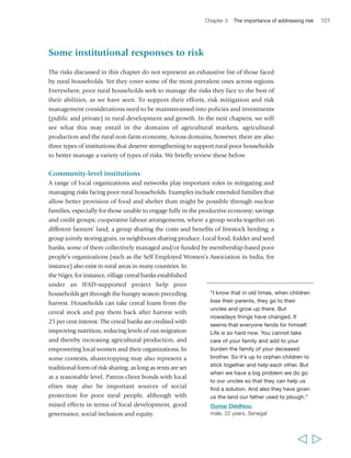and family ties. In a study of 250 households in 
Bangladesh, India and South Africa, for instance, 
those households were found to use, on average, ten 
different types of financial instruments in a year.131 
Some of these were universal: almost every 
household borrowed informally from family and 
friends, and many reciprocated by offering such 
loans to others. Other instruments were based on a 
variety of informal and – more rarely – formal 
institutions. They included microfinance saving 
accounts and loans, savings held with a money 
guardian, holding savings for others, credit from 
shopkeepers, informal insurance and the like. 
There is thus a substantial demand for financial 
Chapter 3 The importance of addressing risk 103 
Sometimes a member who is in serious 
difficulties may need help. We use the 
fund to assist the person, usually in the 
form of a loan. It is a question of 
honour. They always pay back. In fact 
if they didn’t they would never get 
another loan if ever they got into 
difficulties. The fund works as a form 
of social insurance… Above all my 
personal interest is the solidarity 
aspect of the association. We help 
each other as much as we can.” 
Pascaline Bampoky, 
female, 30 years, Senegal 
services among poor rural households, and there are 
an estimated 2.2 billion adults in developing countries, including most of the rural 
poor, who do not have access to formal financial services.132 The greatest demand is 
often for diverse, safe and affordable savings services. Given the scarcity of accessible, 
formal financial institutions in most rural areas, people have devised alternative 
solutions. Some people use savings collectors (people who, for a small fee, look after 
the savings of others), though rotating savings and credit associations (ROSCAs) are 
the most common arrangement. Found all over the world, and known by different 
names, an example of this sort of locally-led financial services association is the Indian 
self-help groups (SHGs). Since their establishment in the 1980s to provide financial 
services to the poor, approximately 3 million SHGs have formed and become a 
movement for social empowerment, particularly for poor women. A 2006 study of 
these groups shows that they play an important social and political role and enable 
huge numbers of poor families to access bank credit – 24 million poor families 
between 1992/1993 and 2004/2005. The SHGs were found to help large numbers of 
poor rural women manage their often precarious finances, and most were reasonably 
well managed and sustained over significant periods of time.133 There are many other 
examples of such valuable movements which, while not necessarily of the same scale, 
have as their net effect the prevention of impoverishment. 
Microfinance institutions (MFIs) have multiplied since 1990; despite the high 
transaction costs and risks associated with operating in the rural areas, they are getting 
ever-better at reaching out and responding to demand there. The most innovative are 
experimenting with ways of enabling the poorest rural people to access financial 
services. Working with the poorest clients to ‘graduate’ them into mainstream 
financial services requires time to develop savings and repayment habits, training to 
understand financial services and to plan for savings and the use of credit, and the 
  
 