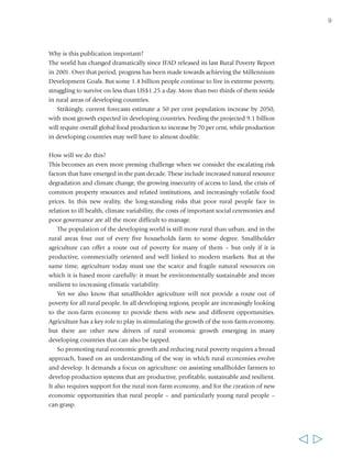 Why is this publication important? 
The world has changed dramatically since IFAD released its last Rural Poverty Report 
in 2001. Over that period, progress has been made towards achieving the Millennium 
Development Goals. But some 1.4 billion people continue to live in extreme poverty, 
struggling to survive on less than US$1.25 a day. More than two thirds of them reside 
in rural areas of developing countries. 
Strikingly, current forecasts estimate a 50 per cent population increase by 2050, 
with most growth expected in developing countries. Feeding the projected 9.1 billion 
will require overall global food production to increase by 70 per cent, while production 
in developing countries may well have to almost double. 
How will we do this? 
This becomes an even more pressing challenge when we consider the escalating risk 
factors that have emerged in the past decade. These include increased natural resource 
degradation and climate change, the growing insecurity of access to land, the crisis of 
common property resources and related institutions, and increasingly volatile food 
prices. In this new reality, the long-standing risks that poor rural people face in 
relation to ill health, climate variability, the costs of important social ceremonies and 
poor governance are all the more difficult to manage. 
The population of the developing world is still more rural than urban, and in the 
rural areas four out of every five households farm to some degree. Smallholder 
agriculture can offer a route out of poverty for many of them – but only if it is 
productive, commercially oriented and well linked to modern markets. But at the 
same time, agriculture today must use the scarce and fragile natural resources on 
which it is based more carefully: it must be environmentally sustainable and more 
resilient to increasing climatic variability. 
Yet we also know that smallholder agriculture will not provide a route out of 
poverty for all rural people. In all developing regions, people are increasingly looking 
to the non-farm economy to provide them with new and different opportunities. 
Agriculture has a key role to play in stimulating the growth of the non-farm economy, 
but there are other new drivers of rural economic growth emerging in many 
developing countries that can also be tapped. 
So promoting rural economic growth and reducing rural poverty requires a broad 
approach, based on an understanding of the way in which rural economies evolve 
and develop. It demands a focus on agriculture: on assisting smallholder farmers to 
develop production systems that are productive, profitable, sustainable and resilient. 
It also requires support for the rural non-farm economy, and for the creation of new 
economic opportunities that rural people – and particularly young rural people – 
can grasp. 
9 
  
 