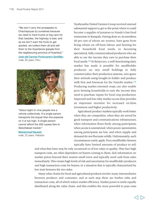 118 Rural Poverty Report 2011 
stocks and price management mechanisms were dismantled, leading to increased 
short-term variability in commodity prices.154 For major food staples too, the role of 
the state in marketing and price setting was rolled back – although there are many 
notable exceptions, especially in Asia. Marketing was opened to the private sector, 
and barriers on imports of foodstuffs were reduced. Many smallholder farmers 
benefited from these changes; however, many others – especially those in the more 
remote, poorly connected areas – lost reliable markets and incomes and faced a 
worsened risk environment. 
In parallel with the dismantling of state-centred marketing governance systems, a 
whole set of new factors have reshaped agricultural markets in developing countries 
in recent years. At the national level, these include urbanization and population 
growth, growing per capita incomes, changes in consumer preferences, the 
modernization of food processing and retailing, and improvements in transport and 
communications infrastructure.155 At the global level, developing countries have 
become increasingly attractive sources of markets and agricultural supply for large, 
multinational agro-food companies. 
The trade environment has also changed – partly through slow, incremental changes 
in the global trade regime, in public and private quality standards, and in bilateral and 
regional trade agreements, and partly through the increasing importance of fast-growing, 
non-OECD economies as importers and exporters of agricultural products. Particularly 
in Asia and the Pacific, there has been substantial growth in agricultural trade. By 
2007/2008, Asian agricultural imports made up a quarter of global trade, mostly for 
cereals, oil crops, meat and horticultural products.156 India and China have dominated 
these trade flows, both as exporters and as importers. As a result of all these factors, 
agricultural produce markets are increasingly differentiated in many countries. They 
range from, at one extreme, village markets selling locally produced, locally consumed 
products to, at the other extreme, global markets selling packaged, off-season vegetables. 
There are both traditional and modern markets, with varying degrees of integration 
at the local, urban, national, regional and global level. Market differentiation offers 
new opportunities for smallholder farmers, along with new risks and barriers. 
Urban markets 
Urban markets have changed profoundly over the past 30 to 40 years as a result of 
rapid growth in urban populations, both in large cities and in smaller urban centres. 
In many countries, this has been accompanied by higher incomes and the emergence 
of a sizeable middle class with changing tastes and consumption patterns; in some 
areas, it is also linked to women’s growing participation in labour markets, to the 
wider availability of electrical home appliances and other factors. Overall, in most 
countries there has been increasing demand for food, and particularly for higher-value 
produce such as vegetables, fruit, meat and dairy (see table 2). More people 
  
 
