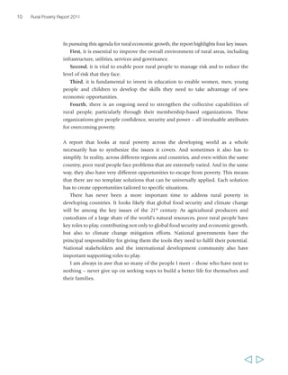 10 Rural Poverty Report 2011 
In pursuing this agenda for rural economic growth, the report highlights four key issues. 
First, it is essential to improve the overall environment of rural areas, including 
infrastructure, utilities, services and governance. 
Second, it is vital to enable poor rural people to manage risk and to reduce the 
level of risk that they face. 
Third, it is fundamental to invest in education to enable women, men, young 
people and children to develop the skills they need to take advantage of new 
economic opportunities. 
Fourth, there is an ongoing need to strengthen the collective capabilities of 
rural people, particularly through their membership-based organizations. These 
organizations give people confidence, security and power – all invaluable attributes 
for overcoming poverty. 
A report that looks at rural poverty across the developing world as a whole 
necessarily has to synthesize the issues it covers. And sometimes it also has to 
simplify. In reality, across different regions and countries, and even within the same 
country, poor rural people face problems that are extremely varied. And in the same 
way, they also have very different opportunities to escape from poverty. This means 
that there are no template solutions that can be universally applied. Each solution 
has to create opportunities tailored to specific situations. 
There has never been a more important time to address rural poverty in 
developing countries. It looks likely that global food security and climate change 
will be among the key issues of the 21st century. As agricultural producers and 
custodians of a large share of the world’s natural resources, poor rural people have 
key roles to play, contributing not only to global food security and economic growth, 
but also to climate change mitigation efforts. National governments have the 
principal responsibility for giving them the tools they need to fulfil their potential. 
National stakeholders and the international development community also have 
important supporting roles to play. 
I am always in awe that so many of the people I meet – those who have next to 
nothing – never give up on seeking ways to build a better life for themselves and 
their families. 
  
 