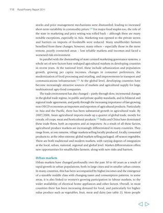 120 Rural Poverty Report 2011 
While supermarkets often prefer to purchase produce either from large processing 
firms or directly from production units, in some settings they also work in preferred 
supplier relationships with small farmers, sometimes offering inputs on credit, 
providing technical assistance and collecting the products.159 There are many 
examples of smallholder farmers supplying supermarkets, directly or indirectly, 
particularly in South East Asia.160 Smallholders are most likely to be integrated into 
modern food retail markets where there is a receptive or inclusive business sector 
with a stake in engaging with them on fair terms; where there are organized and 
empowered smallholder farmers capable of upgrading and organizing their 
production and marketing processes; and where there is a facilitating public sector to 
create the needed conditions for the business sector and smallholder farmers to 
engage.161 However, those who cannot meet the exacting standards of supermarkets, 
particularly for consistency of supply and volume, are generally excluded from these 
value chains. Moreover, many supermarkets explicitly seek to reduce their number of 
suppliers,162 which may mean eliminating small producers. 
In the early 2000s, there was concern that supermarkets would eventually 
dominate emerging food markets.163 More recent evidence suggests that those fears 
may have been overstated,164 and that there remains an important role for other types 
of retailing – including through traditional markets. In all regions, these markets with 
  
BOX 7 Main features of traditional versus modern supply chains 
for agricultural and food products 
Traditional 
• Low own-price elasticity of demand 
• Trader or processor-led supply chains 
• Low value to volume ratio 
• Quality defined by basic grades 
• Limited need for quality and safety 
assurance infrastructure 
• Many products have low perishability 
• Low levels of product processing and 
transformation prior to export 
• Limited coordination of supply chains, with 
high risk and transaction costs throughout 
• Numerous specialist small businesses 
• Little or no traceability/identity preservation 
through supply chain 
• Need for basic logistical capacity 
Source: Adapted from Henson (2006) 
Modern 
• High own-price elasticity of demand 
• Retailer-led supply chains 
• High value to volume ratio 
• Quality defined by private standards 
• Quality and safety assurance infrastructure critical 
• Can be high levels of product transformation 
and processing prior to export 
• High levels of supply chain integration or 
coordination, with preferred suppliers 
• Low risk and transaction costs within a short 
supply chain 
• Limited numbers of specialized businesses 
• Enhanced need for traceability/identity 
preservation through supply chain 
• Need for advanced logistical capacity 
 