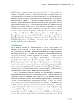 Chapter 4 Agricultural markets for increased incomes 123 
as well as price premiums and/or long-term contracts. However, both markets have 
significant costs for smallholders, since both require complex and costly certification. 
While organic standards are generally strong on environmental and health 
considerations, they do not promote smallholder participation per se, and much 
organic produce is produced in large units. A 2008 study in three Asian countries 
found two main types of organic agriculture systems: one largely led by NGOs and 
working primarily with small farms for the domestic market, the other promoted by 
governments and the private sector, usually involving large farms.174 The latter model 
was found to prevail in China, the former in India and a combination of the two in 
Thailand. Fair Trade, by contrast, promotes production from small units and is 
therefore more likely to benefit smallholders. In recent years, elements of these niche 
markets have been taken up in the growing corporate social responsibility agenda of 
global companies in agrifood chains. 
Opportunities and costs in different markets 
Both domestic and international markets can be important for smallholder 
producers. Yet it is clear that domestic urban markets are offering ever greater 
opportunities. First, they are substantially larger than export markets for most 
products, and they are growing faster. Africa’s total urban market was estimated to 
be worth close to US$17 billion for smallholder producers in 2002, compared with 
US$4 billion for the export market (both tropical products and high-value).175 
In Kenya, the domestic horticultural system is four to five times larger by value, and 
involves many times more smallholder farmers and small traders.176 In China, the 
domestic fresh produce system was 40 to 50 times larger than exports by the early 
2000s. Second, the nature of the products demanded in domestic urban markets has 
changed. In many countries – particularly, but not only, the transforming economies 
– demand for staples is now stagnant, while demand for the highest-value products is 
growing fast. These products are also labour-intensive to produce, which is good news 
for agricultural employment. Third, urban markets are creating new opportunities for 
regional intra-trade: in large parts of Asia regional markets are already important; in 
sub-Saharan Africa they are recognized as offering enormous potential. Overall, there 
is significant potential in developing countries for urban markets to create new 
opportunities for agriculture-driven rural growth domestically and within regions, with 
a major role for smallholder producers; however, the precise nature and scope of these 
opportunities vary in different contexts and in different value chains. 
Given growing market diversification, smallholders in many countries may seek to 
engage in various alternative markets. Their choices need not be exclusive, as there may 
be advantages in being involved in different markets at the same time. In general, their 
choices are shaped by expected returns, accessibility, costs and risks. Typically, the higher 
the value of a market and the returns from participating in it, the more difficult it is 
  
 