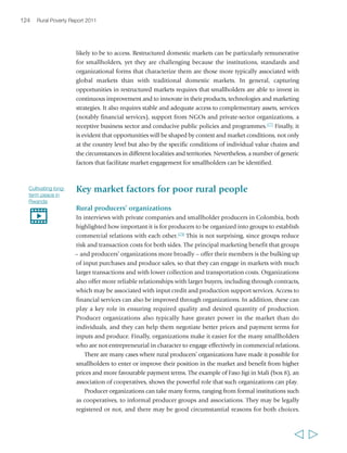 organizations may not be the solution for every 
market relationship (e.g. they may have little value in 
some forms of outgrower schemes), but where they 
are needed, their form and role should reflect the 
specific requirements of the market conditions. 
In practice, producer organizations face many 
challenges. These typically include issues of 
governance and the probity of their leadership, 
heterogeneous membership and potentially divergent 
interests, the trade-off between equity and efficiency, 
their capacity to effectively manage the collective 
action of their members and the compromises and 
loss of vision that can result from outside support. 
The developing world is littered with groups and 
cooperatives that were supported by governments, 
NGOs or donors, and that remained unsustainable 
or simply collapsed after the withdrawal of that 
support. The case of Chile shows how difficult it can 
be for producers’ organizations to achieve 
institutional and economic sustainability. In the 
1990s and early 2000s, the Chilean Government put 
much effort into promoting rural producers’ 
organizations, and in less than a decade 780 were 
formed. Nearly half of them were successful in 
accessing national markets, and 13 per cent succeeded 
in exporting their products. Yet only 20 per cent were 
considered viable: about 45 per cent had annual 
expenses that were higher than their revenues, 
126 Rural Poverty Report 2011 
one-third had extremely high debts, and one-third were dependent on subsidies and 
grants for more than 60 per cent of their total income. Those that were successful shared 
three common attributes: they served as vehicles for members to innovate and change 
their farming practices; they networked, linking their members to ideas, resources, 
incentives and new opportunities; and they sought to transmit undistorted market 
signals – costs and benefits – to their members who could then respond.180 Box 9 
presents two stories of cooperatives with contrasting success in produce marketing. 
Infrastructure and information 
Improved infrastructure is strongly associated with better functioning markets as well 
as with reduced poverty. Mobility out of poverty happens most easily in places where 
infrastructure is better established. In India, for example, households escaping poverty 
  
Abdoulaye is a member of his district’s 
agricultural association. “All services 
rendered by the association (labour for 
cultivating, harvesting, etc) are paid for 
and the money is used for the needs of 
the district. For instance, the village may 
ask for a certain amount of money from 
each district because that money is 
needed to buy seeds. We take it from 
the association’s funds… There is a 
chairman, a treasurer, an organizer who 
is in charge of information about the 
association’s activities. They are chosen 
by the district on the basis of trust… 
After each rainy season… the leaders 
call a meeting. And everybody can hear 
details of the financial situation. You 
know beneficiaries do not always pay in 
cash. They may pay in kind: rice, 
peanuts, cattle, etc. The first benefit is 
the acquisition of equipment and seeds. 
Alone I could not get a single bag 
brought all the way from Bignona to 
Sindia. There is also the solidarity 
aspect of these types of associations. If 
you are not a member it will be difficult 
for you to benefit from their services.” 
Abdoulaye Badji, 
male, 50 years, Senegal 
 