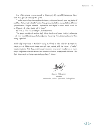 One of the young people quoted in this report, 19-year-old Manantane Babay 
from Madagascar, sums up this spirit: 
“I really hope to have improved in the future, with some livestock, and my family all 
healthy… I’d have a few head of cattle, sheep, goats and chickens, many chickens. Then my 
life would have changed. And then I’d feel better about myself. I always believe that it will 
be different; I do believe that it will be better.” 
So does 25-year-old Javed Iqbal, from Pakistan: 
”The wages which I will get from daily labour, I will spend on my children’s education. 
I will enrol my children in a good school, [using] the savings from daily wage labour or from 
selling a goat kid…” 
A very large proportion of those now living in poverty in rural areas are children and 
young people. They are the ones who will have to deal with the impact of today’s 
transformations. And they are the ones who most need to see rural areas as places 
where they can fulfil their aspirations. First and foremost, this report is for them – for 
their future, and as the caretakers of our planet’s future. 
Kanayo F. Nwanze 
President 
International Fund for Agricultural Development 
Foreword 11 
  
 
