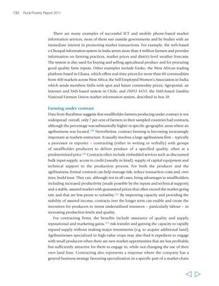 132 Rural Poverty Report 2011 
operate and to enforce. Smallholders can face the risk of the buyer failing to deliver 
on contracts in terms of agreed prices or embedded services – particularly if they are 
growing products that cannot easily be sold on the local market. Agribusinesses too 
face risks in working with smallholder farmers. In a study of contract schemes in 
Kenya, Mozambique and Zambia, three issues were found to threaten their viability. 
First was side-selling and side-buying: opportunistic competitors in all three countries 
bought actively and systematically from the contracted farmers. Second, in a number 
of cases, despite the provision of inputs, smallholder producers had difficulties in 
meeting the quality standards required for export production. A third issue was weak 
law enforcement and the lack of an appropriate code of conduct among both the 
companies and farmers in all the reviewed countries.195 There are also real costs for 
the agribusiness: a study of 30 different contracts with farmers’ cooperatives in 
Viet Nam concluded that including poor producers requires significant support to 
them – especially training and financial support.196 As a result of these sorts of issues, 
many agribusiness companies find it easier and more profitable to deal with fewer 
larger farmers who incur lower transaction costs, and thus the benefits may bypass 
smaller farmers.197 For example, in the State of Punjab in India, since the 1980s a 
rapidly growing number of global and domestic companies have been using contract 
farming as a way of sourcing their products or inputs. However, the evidence suggests 
that they have largely excluded the smaller farmer: fewer than 15 per cent of the 
farmers participating in contract farming have less than 2 hectares of land.198 
There is a wide variety of contract farming arrangements, and their varied success in 
benefiting smallholders suggests that there are many factors that can determine their 
success or failure. The national and locally applied institutional and legal environment 
is important. So too are the capacities of the producers and their organizations; the 
motivations of the agribusiness; the nature of the commodities being produced; and 
the characteristics of the transactions in terms of volume, frequency and standards. The 
form and terms of the contractual arrangements themselves and the accompanying 
services that agribusiness companies offer to smallholders are also critical, as are the 
resulting costs and returns to both parties. Some lessons on how to minimize transaction 
costs and maximize benefits to both parties include: designing contracts with marketing 
and price premium guarantees to incentivise investment in high-quality production;199 
having the agribusiness firm make a long-term commitment to work with smallholder 
farmers; dealing with smallholder groups that are well established, functional and 
well-led; supporting internal handling of grievances and compliance issues through 
group contracting;200 and using social collateral (honesty and trustworthiness) rather 
than physical collateral to maximize participation of all wealth groups. Collaboration 
with an external party, such as a specialized NGO, that can provide support to 
producers’ groups may also be necessary and, where externally financed, can help to 
make entering into a contract more attractive for agribusiness firms. 
  
 