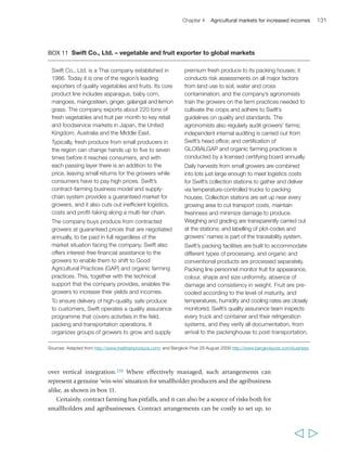Chapter 4 Agricultural markets for increased incomes 133 
Financial services for market participation 
Smallholder farmers need access to financial services in order to reach markets, 
particularly restructured markets, and to sustain their participation in them.201 They 
require: savings to respond to external shocks, smooth their income and make 
investments over time; working capital to finance their production costs; investment 
capital and access to leasing and insurance services (discussed in chapter 3); and liquidity 
for their normal and extraordinary household expenditures. Given the limited availability 
of agricultural credit in many developing countries, marketing arrangements that 
integrate financial services can help smallholder farmers participate in those markets. 
There are three sets of financial instruments used within agricultural value chains 
that can assist smallholder farmers to leverage credit.202 The first is the direct provision 
of credit by traders to whom the smallholder producer undertakes to sell his/her 
produce at harvest, by input suppliers who will be repaid at harvest, by a marketing or 
agro-processing company, or by a contracting agribusiness company. The credit is 
frequently provided in kind, as inputs, and the repayment also is often made in kind, 
as produce. In Kenya, Mozambique and Zambia, for example, contract farming has 
been shown to be the major source of agricultural credit for smallholder producers 
(the likelihood is that it is in many other developing countries too), and the evidence 
suggests that the terms on which smallholders have been able to access credit through 
this system have not been disadvantageous to them. This is because the prices at which 
they were able to access the inputs through agribusiness contractors – which purchased 
them in bulk – were considerably lower than they would have paid as individual buyers 
on the open market. One important advantage of access to finance through contract 
farming is that linking credit provision to the end-market for agricultural products 
makes feasible the high numbers of small-scale loan transactions to smallholder 
farmers. Marketing cooperatives acting as market intermediaries can also play a role in 
providing short-term credit to their members: for example, the Kenya Union of Savings 
and Credit Co-operatives pays farmers immediately upon delivery, even though the 
supermarket that buys the produce may pay the cooperative only some time later.203 
Second are loan guarantees, which are provided by a third party to enable the 
smallholder farmer to access credit from a formal financial institution. Here too, rural 
producers’ organizations can play an important role: Faso Jigi, for example, provides 
guarantees to commercial banks to enable its members to access credit. Less commonly, 
guarantees can also be provided by contractors. For example, in Peru the firm Sunshine, 
together with the bank Caja Sipán and a research, capacity-building and consulting 
institute, have set up a joint scheme to facilitate access to financing for mango 
producers, who can then access the services of the bank for other activities.204 
Third is the use of physical assets as collateral for accessing credit. Here, of greatest 
relevance to smallholder farmers are warehouse receipt systems (see box 12). Under 
this system, a third-party warehouse operator stores the produce delivered by farmers 
  
 