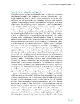 Chapter 4 Agricultural markets for increased incomes 135 
The global corporate sector in agriculture value chains 
Large companies can play a fundamental role in restructured markets by using their 
purchasing power to create and enhance market opportunities for smallholders and 
post-harvest entrepreneurs in developing countries. They can do so by committing to 
long-term supply contracts with smallholders, providing them with inputs on credit 
and with access to technical and industrial knowledge, practices and training, and 
offering internships or apprenticeships.206 Large multinational corporate businesses 
are increasingly under pressure from consumers, NGOs and governments in their 
countries of origin or registration to show a socially responsible face in developing 
countries. This means not only following the laws of those countries, but also leading 
the way to more socially beneficial business practice. The corporate social 
responsibility (CSR) movement has for some time been moving from a philanthropic 
approach to one that recognizes the need to change business models for strong 
business reasons. This involves particularly brand name companies concerned about 
protecting their reputations in the glare of public scrutiny and media attention, 
companies wishing to gain market share or competitive advantage among ‘ethical’ or 
‘green’ consumers, companies vulnerable to public liability risks, and others with a 
history of engagement with civil society. 
Many global companies are involved in the CSR agenda, either actively or at least 
at a rhetorical level: for example Nestlé now has a line of Fair Trade coffee; Starbucks 
aims to have 100 per cent of its coffee “… responsibly grown, ethically traded…” by 
2015; McDonalds “envisions… engaging in equitable trade practices…”; and Chiquita 
“cares about the people who live and work on the farms.” Coca-Cola, working in 
collaboration with an NGO, TechnoServe, and the Bill and Melinda Gates Foundation, 
has launched a partnership with over 50,000 small mango and passion fruit farmers 
in Uganda and Kenya, which is intended to create new market opportunities for them 
to supply the fruits for Coca-Cola’s locally produced juice. CSR is also being 
institutionalized through numerous standards and codes for food products. Some 
are business-led (e.g. the Ethical Tea Partnership, Business for Social Responsibility, 
World Cocoa Foundation), while others are multistakeholder-driven (e.g. the Ethical 
Trading Initiative, the International Cocoa Initiative, the Common Code for the 
Coffee Community, the Rainforest Alliance agricultural certification and the 
Sustainable Agriculture Initiative). There can be significant differences between 
company-led and multistakeholder initiatives in terms of substance, credibility and 
application, and the impact of each still has to be evaluated.207 
It tends to be the top-tier companies who are most engaged with CSR and related 
standards, and engagement progressively declines both geographically – companies 
need to do less in developing countries where consumers are typically less active than 
in advanced economies – and down the value chain, with suppliers often under pressure 
to cut costs and shorten lead times. What existing CSR standards do not address very 
  
 