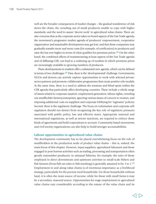 138 Rural Poverty Report 2011 
smallholders, particularly at the production end, the overall rural poverty impact may 
ultimately be positive because of the opening up of new opportunities. 
On the other hand, in restructured markets, the issue of the quality of employment 
has taken on great significance. Work is often seasonal, it may be poorly paid, 
uncertain and dangerous, and because it is frequently unregulated, labourers may be 
exploited or cheated by their employers without redress. There may be other risks for 
wage labourers. In Latin America, for example, the recent economic and financial 
crisis appears to have impacted poor rural people mostly through reduced 
employment opportunities (in some cases feeding return migration), particularly in 
sectors and value chains depending on external demand – such as export-oriented 
agriculture and agro-processing.215 Casual agricultural labourers are the poorest and 
most exploited of workers in most developing countries. Frequently they are 
immigrants with few rights. Laws to regularize contracts are in place in most countries, 
but are very variably observed. In the horticulture sector, casual labourers are often 
employed on small farms that sell to neighbouring big farms, and there is often 
downward price pressure from buying companies and intense competition among 
farmers, which leads to cutting costs by employing casual workers. These are matters 
for codes of practice, governments and trades unions to resolve with the companies 
involved. In some cases, ethical certification in labour markets may also help. In 
Fair Trade banana plantations in Ghana, the collective labour arrangement signed 
with the Fair Trade company proved to provide the regional floor conditions for hiring 
wage labour. Stipulations on salaries, working conditions and fringe benefits were all 
incorporated by the labour union into the contract with other private plantations 
one year after they were signed by the Fair Trade company, which represented a major 
scaling up of impact.216 
How the emergence of pro-poor agricultural 
markets can be supported 
Different value chains offer different costs, opportunities and risks for smallholder 
producers, as well as for workers and market intermediaries. This is related partly to 
how they are governed, which may vary not only from country to country, but also 
from commodity to commodity and from area to area. Enhancing opportunities and 
reducing risks requires carefully identifying those value chains in which smallholders 
have a comparative advantage, improving the efficiency of the value chain (i.e. 
reducing the level of risk and transaction costs associated with each step of the chain 
through improved integration and coordination) and reducing the number of steps 
in the chain. It also requires changing power relations within value chains: helping 
smallholders to acquire greater power so that they can capture a higher share of the 
  
 