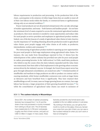 Chapter 4 Agricultural markets for increased incomes 139 
value added. Analysing value chains in a systematic manner helps to identify 
blockages along the value chain and determine who in the chain benefits and who 
does not. It is also essential for identifying where initiatives and investments can have 
greater impact on smallholder engagement. 
Women and men usually pursue distinct activities in agricultural markets and value 
chains, as a result of differentiated patterns of land and livestock ownership, access to 
financial and technical services, time availability and household responsibilities, 
mobility, education and custom. Quite often, however, gender roles in value chains 
change when market opportunities and rewards for different kinds of activity change; 
for example, men may take what was previously ‘women’s work’ when greater market 
demands and rewards for it emerge.217On the other hand, women are often well-placed 
to capture certain opportunities in restructured markets: there are niches, for example, 
where women’s use of traditional farming practices allows easy organic certification; in 
certain labour-intensive production techniques women have physical advantages over 
men; and agro-processing industries typically create employment opportunities – albeit 
of variable quality – for women rather than men.218 Understanding how opportunities 
and risks in agricultural value chains and markets are gendered, and promoting gender 
equality in accessing emerging opportunities, are important factors in supporting the 
emergence of pro-poor agricultural markets. 
Governments have important roles to play in supporting the development of 
agricultural value chains in which smallholder farmers can find profitable, yet low-risk 
market opportunities. They need to develop enabling policies and regulations; invest 
in activities that promote the expansion and transformation of agricultural markets 
and specific value chains; support the capacity of poor rural people to engage in them 
more profitably; and encourage the private sector to invest in and source from 
smallholders and offer decent employment opportunities. They can also do much to 
reduce the risks and transaction costs for smallholders and other market actors. 
Support is needed in each of the various areas described above: the organization of 
rural producers, infrastructure and information, the development of contract farming, 
the expansion and deepening of rural financial systems, and the promotion of labour 
opportunities. As highlighted in chapter 3 in the case of food crops, there may on 
occasions be a case for governments to play a more proactive role in reducing market 
risk for smallholder farmers, as the example of COCOBOD in Ghana shows clearly 
(box 14). The caveats require restating however; there is need for interventions to be 
context-specific and with clearly defined goals, and to be effectively implemented 
and to remain financially sustainable. 
There is also a need to work towards ensuring that international market conditions 
are more conducive for profitable, low-risk smallholder engagement, both through 
trade policies and by representing national (and smallholders’) interests in global 
and regional trade negotiations and agreements.219 Finally, governments have a crucial 
  
 