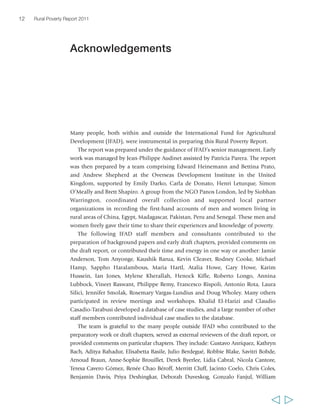 12 Rural Poverty Report 2011 
Acknowledgements 
Many people, both within and outside the International Fund for Agricultural 
Development (IFAD), were instrumental in preparing this Rural Poverty Report. 
The report was prepared under the guidance of IFAD’s senior management. Early 
work was managed by Jean-Philippe Audinet assisted by Patricia Parera. The report 
was then prepared by a team comprising Edward Heinemann and Bettina Prato, 
and Andrew Shepherd at the Overseas Development Institute in the United 
Kingdom, supported by Emily Darko, Carla de Donato, Henri Leturque, Simon 
O’Meally and Brett Shapiro. A group from the NGO Panos London, led by Siobhan 
Warrington, coordinated overall collection and supported local partner 
organizations in recording the first-hand accounts of men and women living in 
rural areas of China, Egypt, Madagascar, Pakistan, Peru and Senegal. These men and 
women freely gave their time to share their experiences and knowledge of poverty. 
The following IFAD staff members and consultants contributed to the 
preparation of background papers and early draft chapters, provided comments on 
the draft report, or contributed their time and energy in one way or another: Jamie 
Anderson, Tom Anyonge, Kaushik Barua, Kevin Cleaver, Rodney Cooke, Michael 
Hamp, Sappho Haralambous, Maria Hartl, Atalia Howe, Gary Howe, Karim 
Hussein, Ian Jones, Mylene Kherallah, Henock Kifle, Roberto Longo, Annina 
Lubbock, Vineet Raswant, Philippe Remy, Francesco Rispoli, Antonio Rota, Laura 
Silici, Jennifer Smolak, Rosemary Vargas-Lundius and Doug Wholey. Many others 
participated in review meetings and workshops. Khalid El-Harizi and Claudio 
Casadio-Tarabusi developed a database of case studies, and a large number of other 
staff members contributed individual case studies to the database. 
The team is grateful to the many people outside IFAD who contributed to the 
preparatory work or draft chapters, served as external reviewers of the draft report, or 
provided comments on particular chapters. They include: Gustavo Anríquez, Kathryn 
Bach, Aditya Bahadur, Elisabetta Basile, Julio Berdegué, Robbie Blake, Savitri Bobde, 
Arnoud Braun, Anne-Sophie Brouillet, Derek Byerlee, Lidia Cabral, Nicola Cantore, 
Teresa Cavero Gómez, Renée Chao Béroff, Merritt Cluff, Jacinto Coelo, Chris Coles, 
Benjamin Davis, Priya Deshingkar, Deborah Duveskog, Gonzalo Fanjul, William 
  
 
