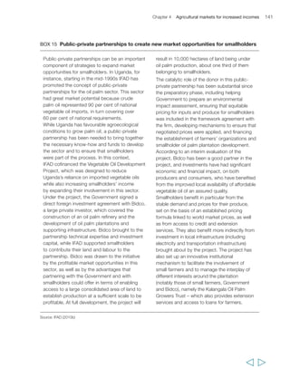 Chapter 4 Agricultural markets for increased incomes 143 
stable opportunities for smallholder producers in most cases, this does not constitute 
the rule. Smallholders need to be in a better position to identify the costs and benefits of 
participating in modern and/or traditional, domestic and/or international markets on a 
case-by-case basis, and to respond accordingly. 
Fourth, reducing risk and transaction costs along value chains is critical for 
determining whether or not smallholders can engage profitably in modern 
agricultural markets. Strengthening their capacity to organize collectively to participate 
in markets more efficiently and reduce the transaction costs to those they do business 
with, is a key requirement. Infrastructure is important – particularly transportation 
and communication infrastructure and technology, including ICTs – to reduce market 
transaction costs and ensure better knowledge of market conditions. Contracts can 
help, by managing risk, reducing transaction costs and building trust between 
smallholder farmers and agribusiness; and they can also facilitate improved access 
to financial services, particularly with input credit, which can help farmers increase 
their productivity. The changing engagement of the global corporate sector in 
agricultural value chains can play a positive role in this regard. All these factors need to 
be part of a more robust public policy agenda to improve the market environment and the 
ability of smallholders to engage in it. The precise nature of the agenda, however, needs to 
be defined in context, and from a perspective not only of pro-poor market development but 
also of economic and institutional sustainability of policies. 
Finally, whether or not smallholders can engage profitably and with low risk in 
modern agricultural markets also depends on the willingness of the private sector to 
engage with them – and vice versa. This is partly a function of the factors just listed, 
and partly a function of the possibility of setting up marketing arrangements between 
smallholders and other value chain actors that are beneficial and low risk for all 
parties. Both of the latter conditions are increasingly, although unevenly, present in 
many parts of the world, and in both domestic and international value chains. 
However, there is a need for policymakers, civil society organizations, NGOs and donors to 
work together and with these market actors in supporting the development of innovative and 
sustainable contractual arrangements, in developing complementary and supportive 
institutions, in providing adequate incentives around these arrangements, and in 
strengthening and replicating those that prove successful. 
  
 